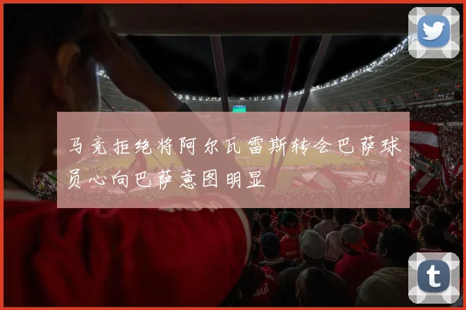 马竞拒绝将阿尔瓦雷斯转会巴萨球员心向巴萨意图明显