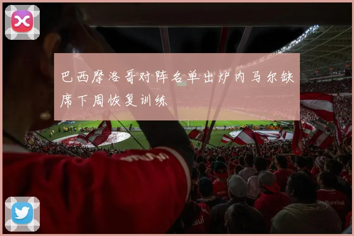 巴西摩洛哥对阵名单出炉内马尔缺席下周恢复训练