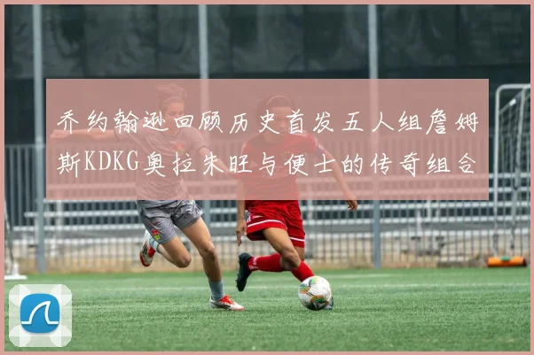 乔约翰逊回顾历史首发五人组詹姆斯KDKG奥拉朱旺与便士的传奇组合