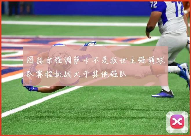 图赫尔强调萨卡不是救世主强调球队赛程挑战大于其他强队