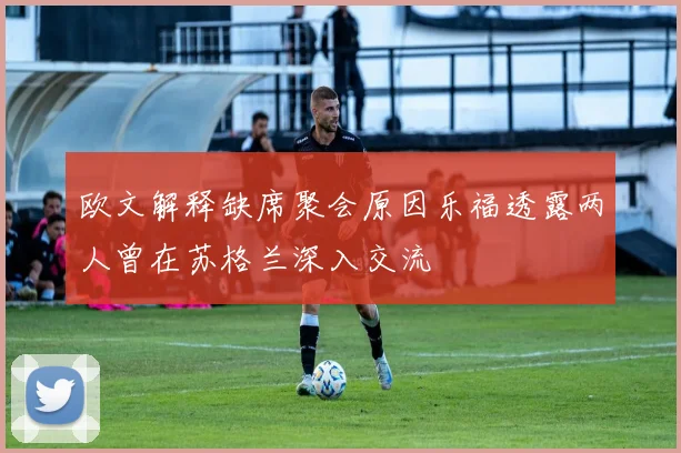 欧文解释缺席聚会原因乐福透露两人曾在苏格兰深入交流