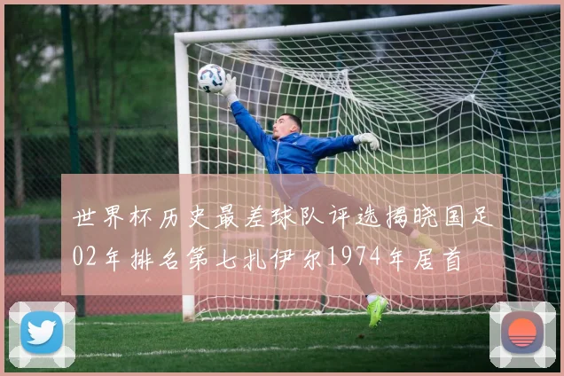 世界杯历史最差球队评选揭晓国足02年排名第七扎伊尔1974年居首