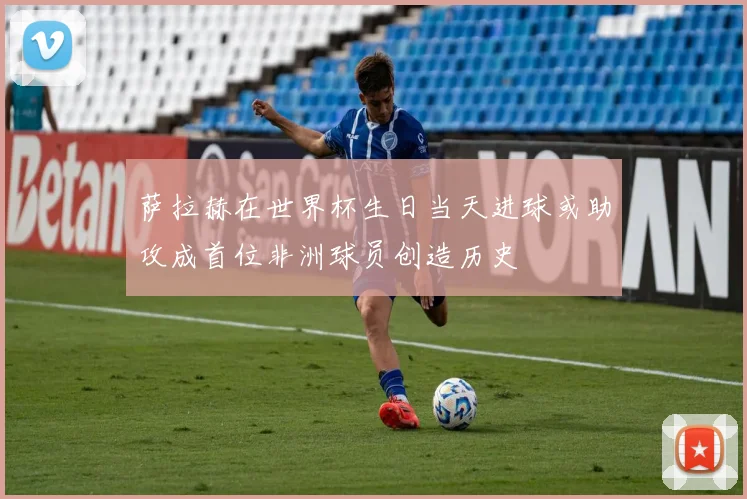 萨拉赫在世界杯生日当天进球或助攻成首位非洲球员创造历史