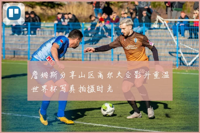詹姆斯分享山区高尔夫合影并重温世界杯写真拍摄时光