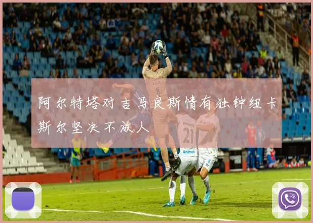 阿尔特塔对吉马良斯情有独钟纽卡斯尔坚决不放人