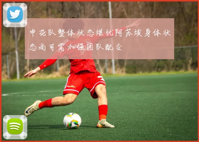 申花队整体状态堪忧阿苏埃身体状态尚可需加强团队配合
